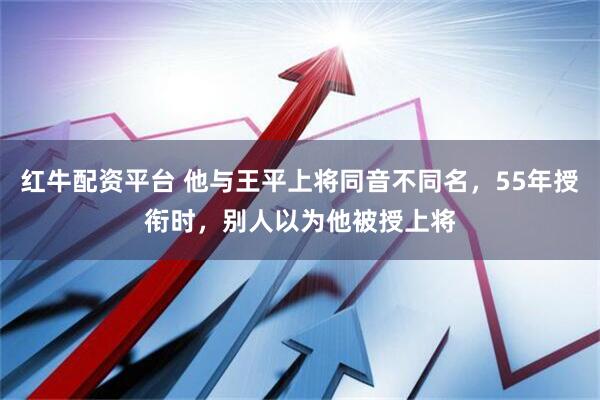 红牛配资平台 他与王平上将同音不同名，55年授衔时，别人以为他被授上将