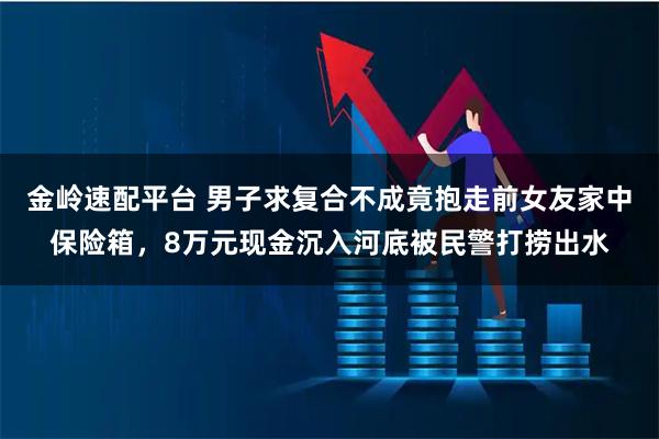 金岭速配平台 男子求复合不成竟抱走前女友家中保险箱，8万元现金沉入河底被民警打捞出水