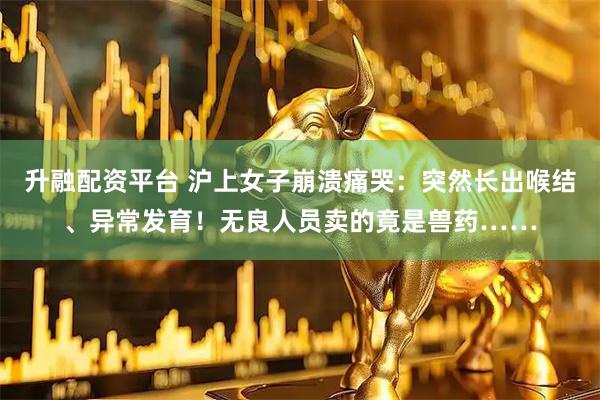 升融配资平台 沪上女子崩溃痛哭：突然长出喉结、异常发育！无良人员卖的竟是兽药……
