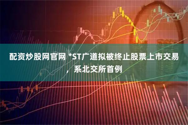 配资炒股网官网 *ST广道拟被终止股票上市交易，系北交所首例