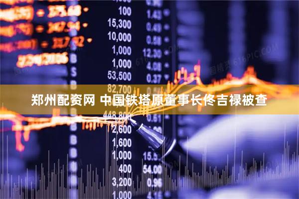 郑州配资网 中国铁塔原董事长佟吉禄被查