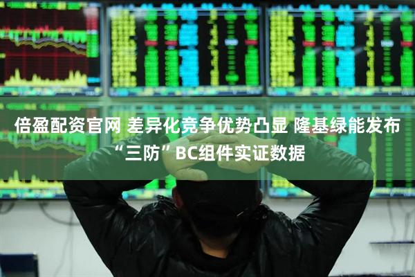 倍盈配资官网 差异化竞争优势凸显 隆基绿能发布“三防”BC组件实证数据