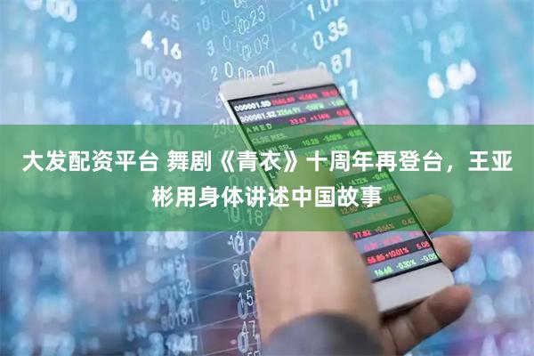 大发配资平台 舞剧《青衣》十周年再登台，王亚彬用身体讲述中国故事