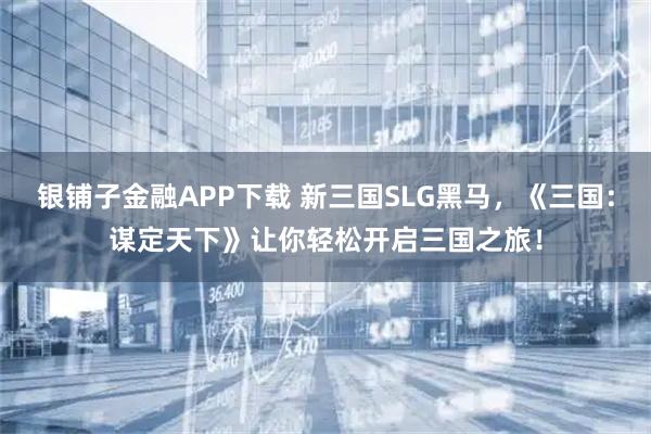 银铺子金融APP下载 新三国SLG黑马，《三国：谋定天下》让你轻松开启三国之旅！