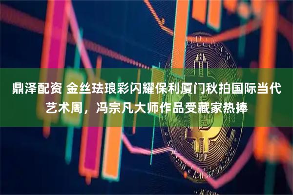 鼎泽配资 金丝珐琅彩闪耀保利厦门秋拍国际当代艺术周，冯宗凡大师作品受藏家热捧
