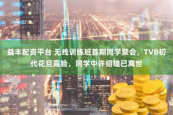 益丰配资平台 无线训练班首期同学聚会，TVB初代花旦露脸，同学中许绍雄已离世