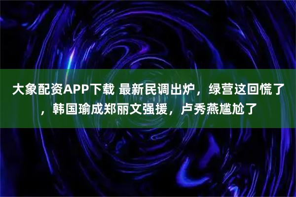 大象配资APP下载 最新民调出炉，绿营这回慌了，韩国瑜成郑丽文强援，卢秀燕尴尬了