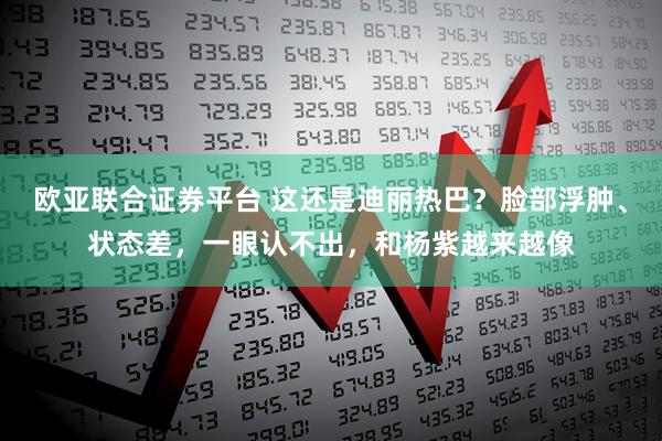 欧亚联合证券平台 这还是迪丽热巴？脸部浮肿、状态差，一眼认不出，和杨紫越来越像