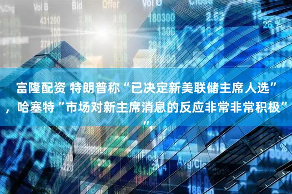 富隆配资 特朗普称“已决定新美联储主席人选”，哈塞特“市场对新主席消息的反应非常非常积极”