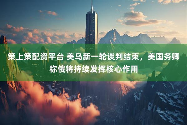 策上策配资平台 美乌新一轮谈判结束，美国务卿称俄将持续发挥核心作用