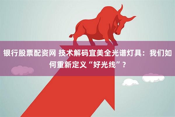 银行股票配资网 技术解码宜美全光谱灯具：我们如何重新定义“好光线”？