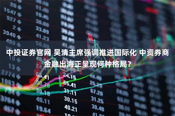中投证券官网 吴清主席强调推进国际化 中资券商金融出海正呈现何种格局？