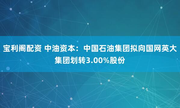 宝利阁配资 中油资本：中国石油集团拟向国网英大集团划转3.00%股份