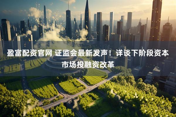 盈富配资官网 证监会最新发声！详谈下阶段资本市场投融资改革