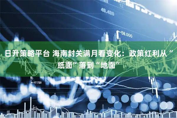 日升策略平台 海南封关满月看变化：政策红利从“纸面”落到“地面”
