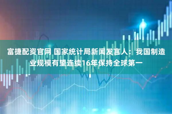 富捷配资官网 国家统计局新闻发言人：我国制造业规模有望连续16年保持全球第一