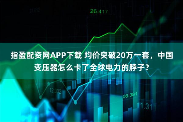 指盈配资网APP下载 均价突破20万一套，中国变压器怎么卡了全球电力的脖子？