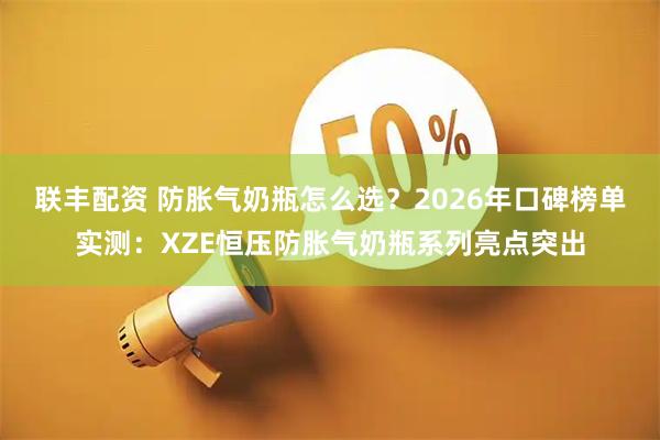 联丰配资 防胀气奶瓶怎么选？2026年口碑榜单实测：XZE恒压防胀气奶瓶系列亮点突出