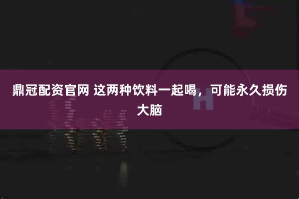鼎冠配资官网 这两种饮料一起喝，可能永久损伤大脑