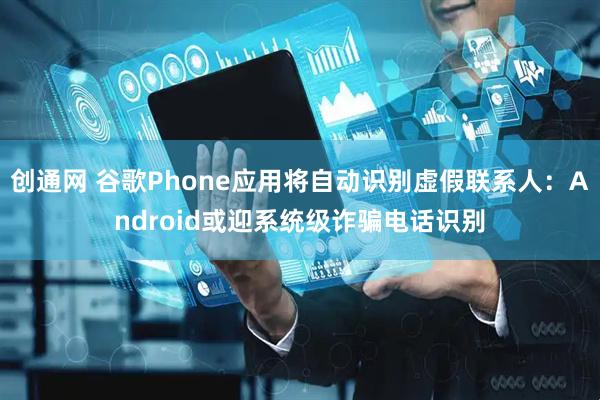 创通网 谷歌Phone应用将自动识别虚假联系人：Android或迎系统级诈骗电话识别